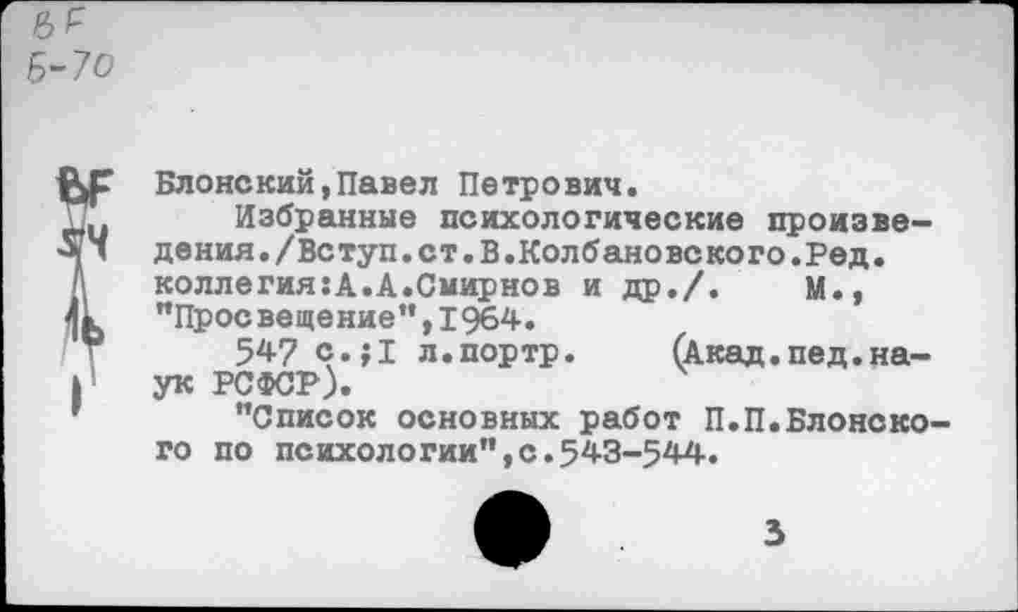 ﻿Б-70
Блонский,Павел Петрович.
Избранные психологические произведения. /Вс туп. ст. В. Кол б ан о вс ко го. Ре д. коллегия:А.А.Смирнов и др./.	М.,
"Просвещение",1964.
547 с.;1 л.портр. (Акад.пед.наук РСФСР).
"Список основных работ П.П.Блонского по психологии",с.543-544.
3